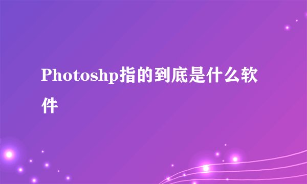 Photoshp指的到底是什么软件