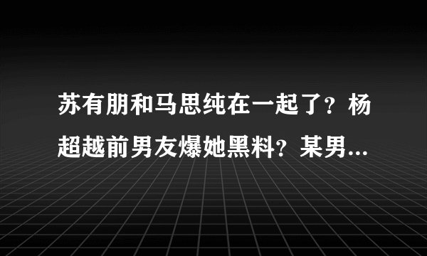 苏有朋和马思纯在一起了？杨超越前男友爆她黑料？某男星狂追小花