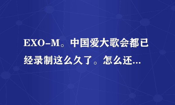 EXO-M。中国爱大歌会都已经录制这么久了。怎么还没有播出？！