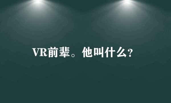 VR前辈。他叫什么？