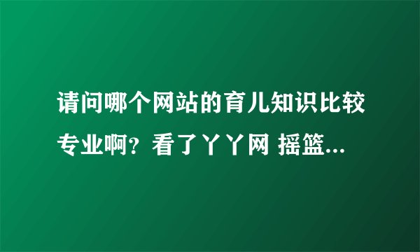 请问哪个网站的育儿知识比较专业啊？看了丫丫网 摇篮网的觉得还不错，你们都在哪里看的呢？