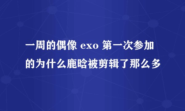 一周的偶像 exo 第一次参加的为什么鹿晗被剪辑了那么多