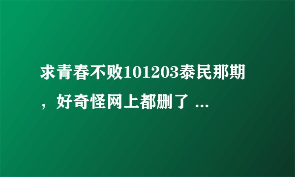 求青春不败101203泰民那期，好奇怪网上都删了 879212784@qq com 谢谢啦~