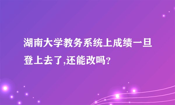 湖南大学教务系统上成绩一旦登上去了,还能改吗？
