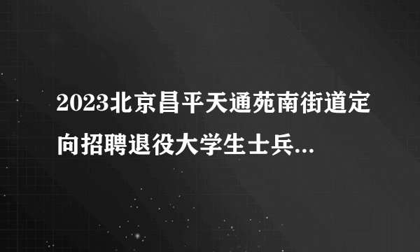 2023北京昌平天通苑南街道定向招聘退役大学生士兵体检、考察通知