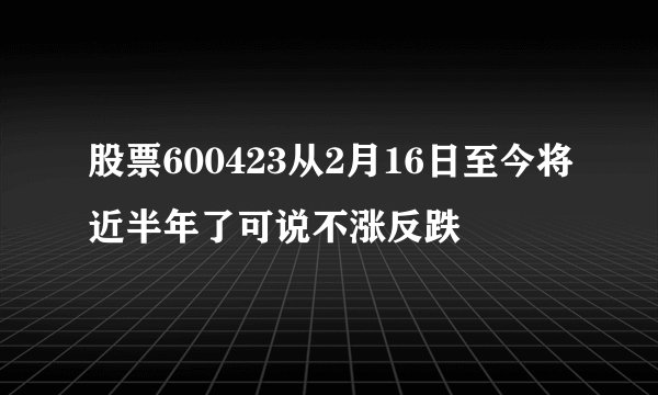股票600423从2月16日至今将近半年了可说不涨反跌