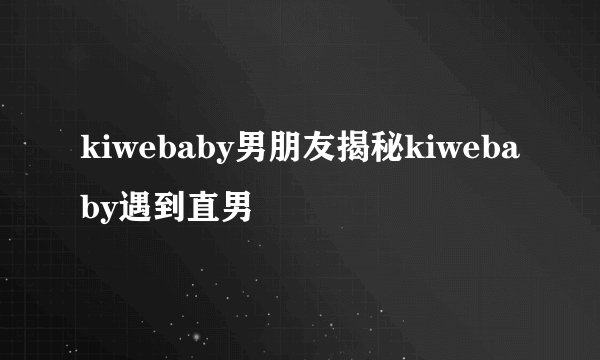 kiwebaby男朋友揭秘kiwebaby遇到直男