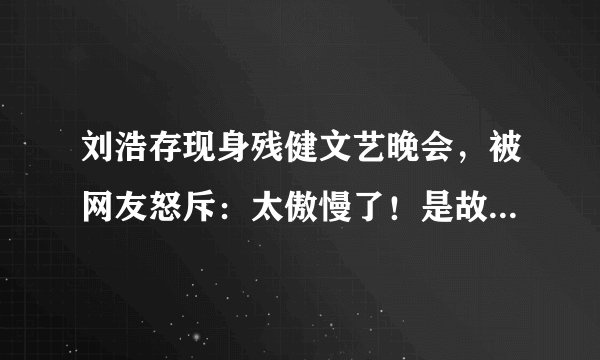 刘浩存现身残健文艺晚会，被网友怒斥：太傲慢了！是故意恶心人吧