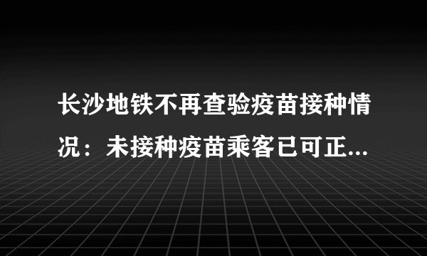 长沙地铁不再查验疫苗接种情况：未接种疫苗乘客已可正常进站乘车