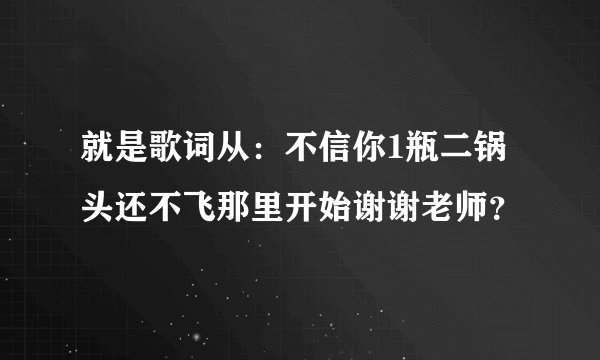 就是歌词从：不信你1瓶二锅头还不飞那里开始谢谢老师？
