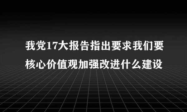 我党17大报告指出要求我们要核心价值观加强改进什么建设
