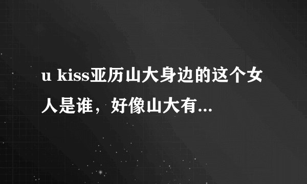 u kiss亚历山大身边的这个女人是谁，好像山大有个女朋友的