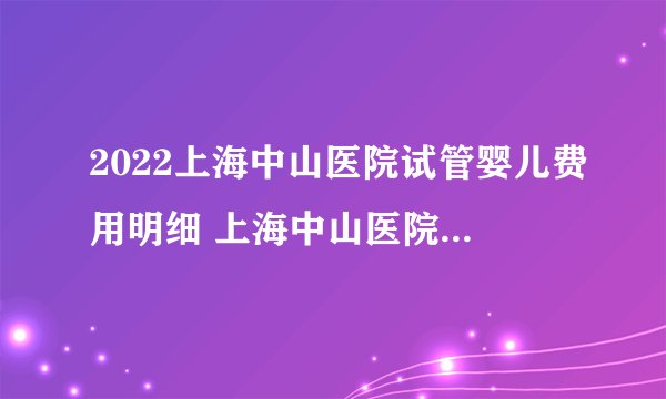 2022上海中山医院试管婴儿费用明细 上海中山医院生殖医学中心