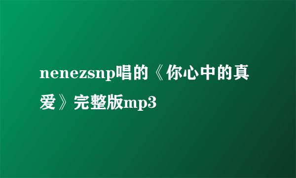 nenezsnp唱的《你心中的真爱》完整版mp3