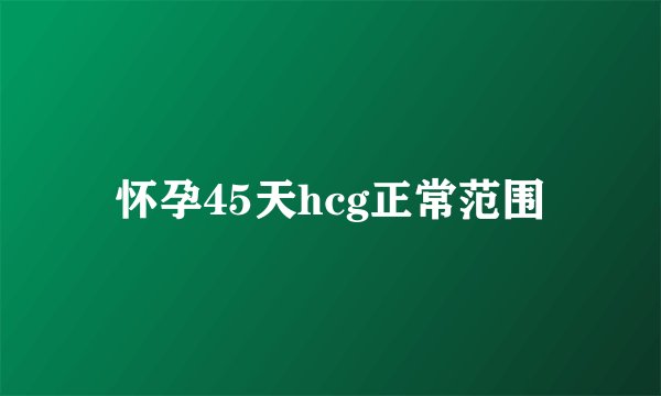 怀孕45天hcg正常范围