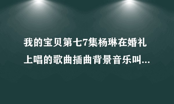 我的宝贝第七7集杨琳在婚礼上唱的歌曲插曲背景音乐叫什么名字