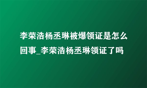 李荣浩杨丞琳被爆领证是怎么回事_李荣浩杨丞琳领证了吗