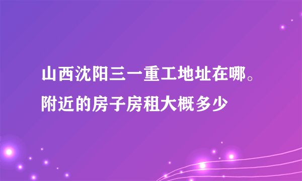 山西沈阳三一重工地址在哪。附近的房子房租大概多少
