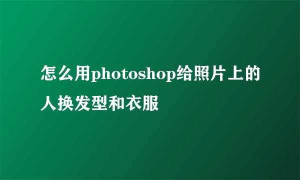 怎么用photoshop给照片上的人换发型和衣服