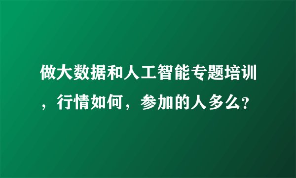 做大数据和人工智能专题培训，行情如何，参加的人多么？