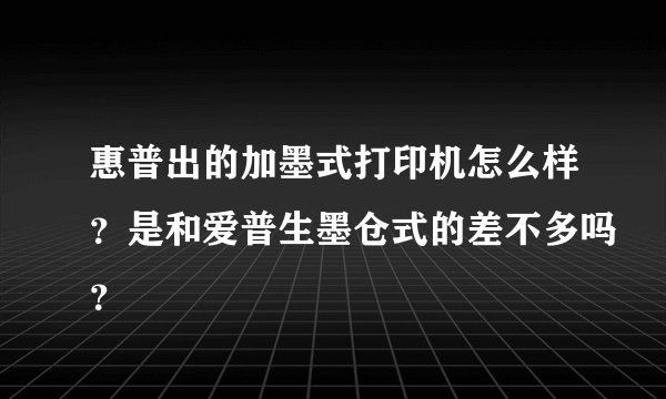惠普出的加墨式打印机怎么样？是和爱普生墨仓式的差不多吗？