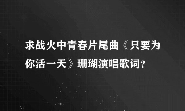 求战火中青春片尾曲《只要为你活一天》珊瑚演唱歌词？