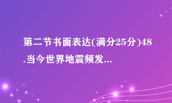 第二节书面表达(满分25分)48.当今世界地震频发,房倒屋塌、人员伤亡的现象时有发生。如何才能避免伤亡、把损失降到最低呢?假如你是李华,请给你的美国朋友Tom写一封信,简要谈一下你面对地震时的具体做法。要求:1.词数100左右;2.可以适当发挥,以使行文连贯。