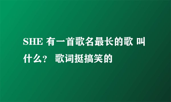 SHE 有一首歌名最长的歌 叫什么？ 歌词挺搞笑的