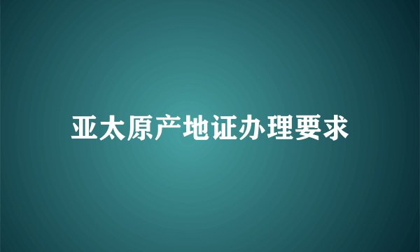 亚太原产地证办理要求