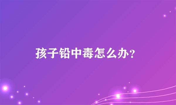 孩子铅中毒怎么办？