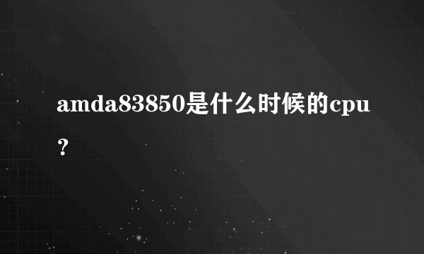amda83850是什么时候的cpu？