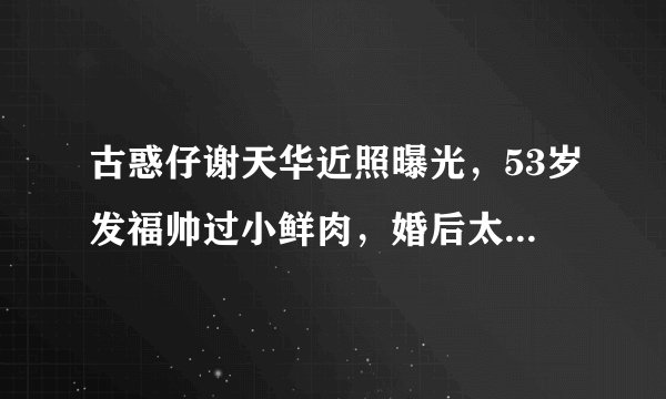 古惑仔谢天华近照曝光，53岁发福帅过小鲜肉，婚后太宠妻惹人羡