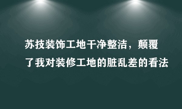 苏技装饰工地干净整洁，颠覆了我对装修工地的脏乱差的看法