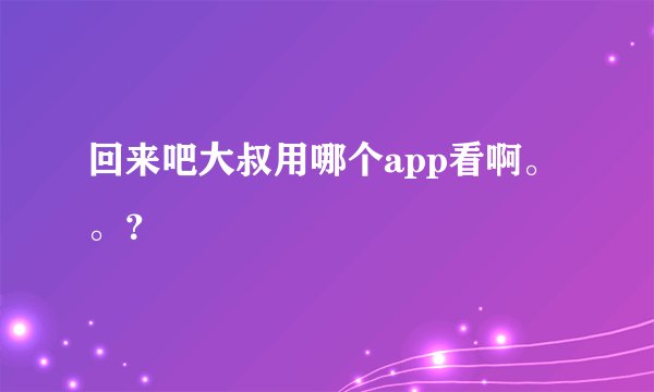 回来吧大叔用哪个app看啊。。？