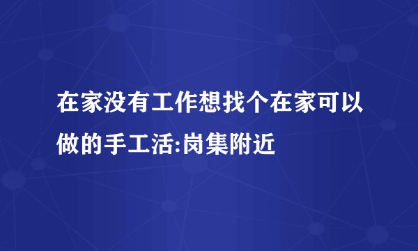 在家没有工作想找个在家可以做的手工活:岗集附近