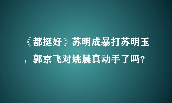 《都挺好》苏明成暴打苏明玉，郭京飞对姚晨真动手了吗？