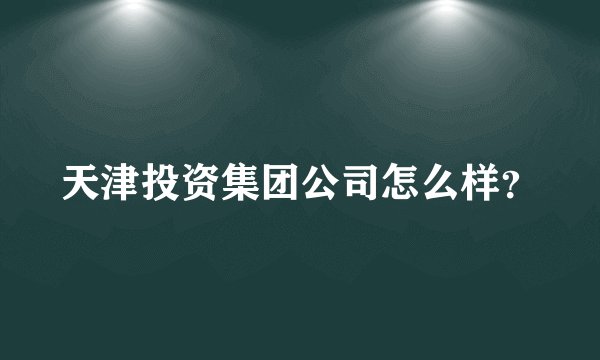 天津投资集团公司怎么样？