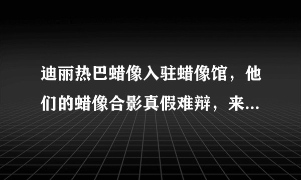 迪丽热巴蜡像入驻蜡像馆，他们的蜡像合影真假难辩，来试试眼力