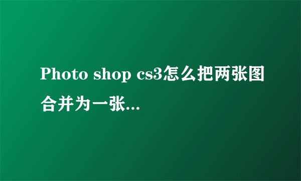 Photo shop cs3怎么把两张图合并为一张？需要具体步骤，谢谢