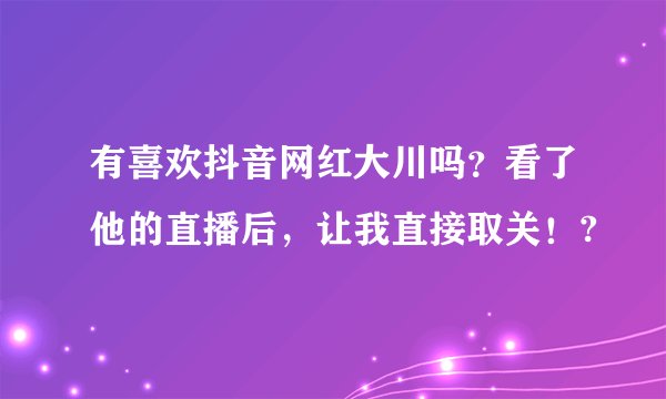 有喜欢抖音网红大川吗？看了他的直播后，让我直接取关！?