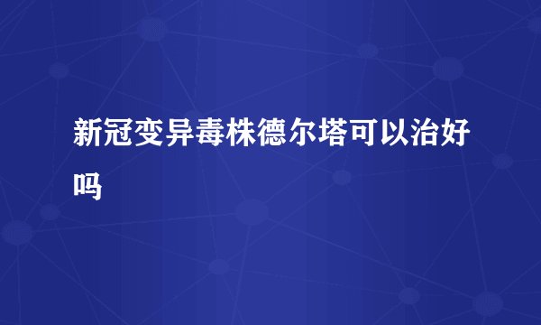 新冠变异毒株德尔塔可以治好吗