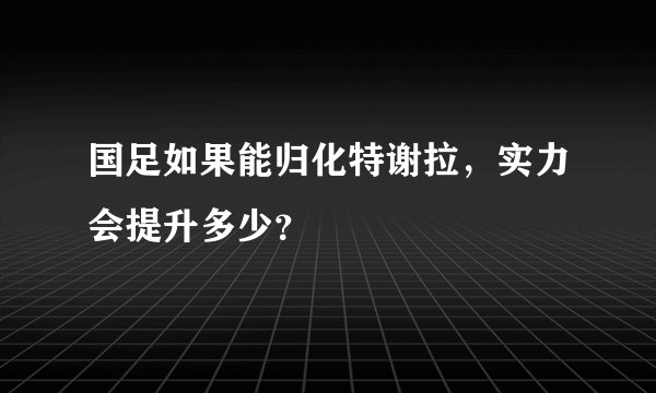 国足如果能归化特谢拉，实力会提升多少？