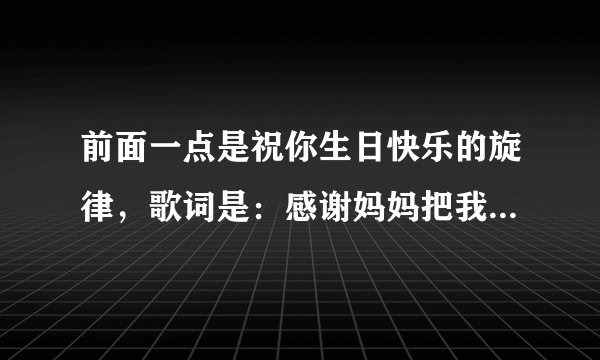 前面一点是祝你生日快乐的旋律，歌词是：感谢妈妈把我们生在这一天，感谢爸爸对我们辛勤浇灌，这首歌是？