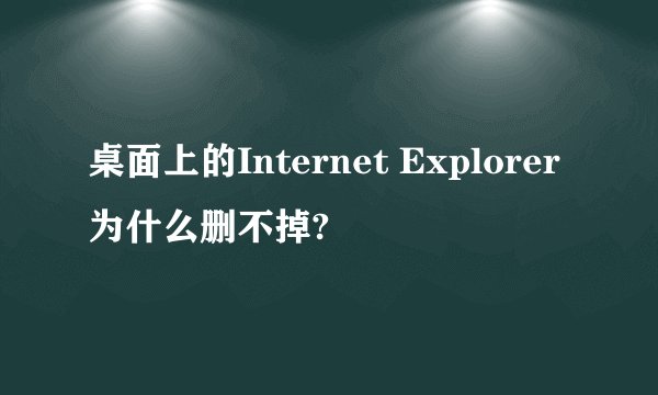 桌面上的Internet Explorer为什么删不掉?