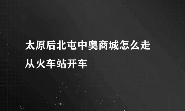 太原后北屯中奥商城怎么走 从火车站开车