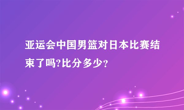 亚运会中国男篮对日本比赛结束了吗?比分多少？