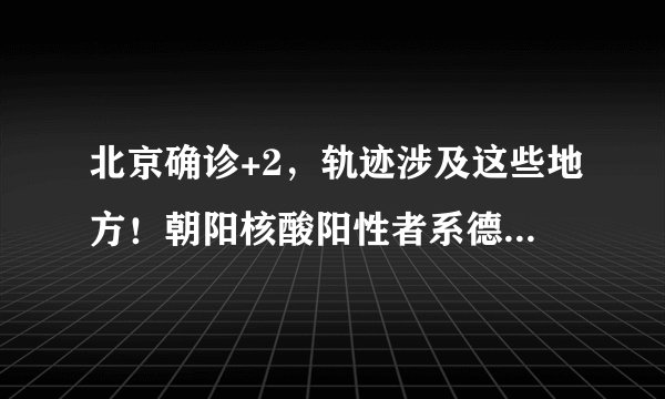 北京确诊+2，轨迹涉及这些地方！朝阳核酸阳性者系德尔塔毒株，这些居民请立即采样！