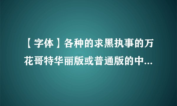 【字体】各种的求黑执事的万花哥特华丽版或普通版的中文字体啊！！有的亲，请戳进来发我邮箱。