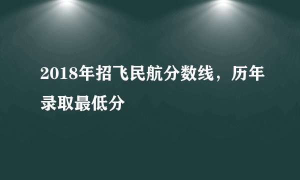 2018年招飞民航分数线，历年录取最低分