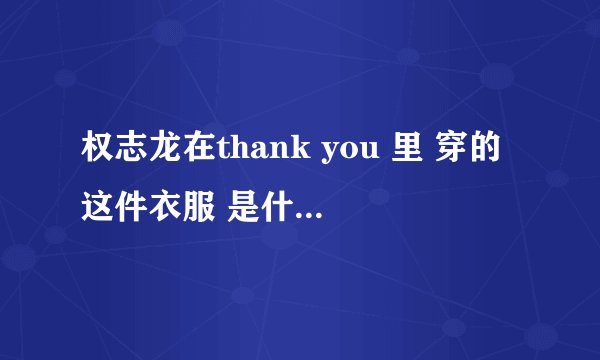 权志龙在thank you 里 穿的这件衣服 是什么牌子的？哪里能买到？他在这个星期的无限挑战里也